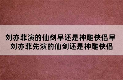 刘亦菲演的仙剑早还是神雕侠侣早 刘亦菲先演的仙剑还是神雕侠侣